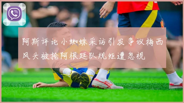阿斯评论小蜘蛛采访引发争议梅西风头被抢阿根廷队规矩遭忽视