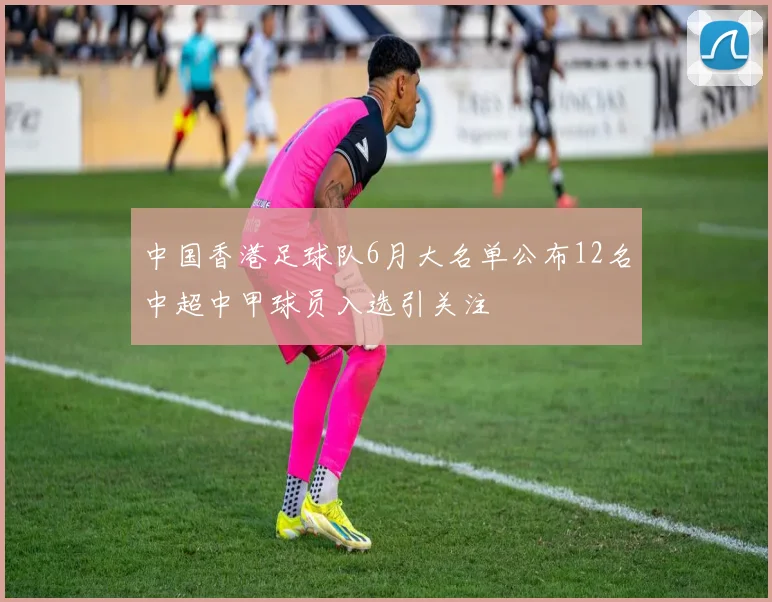 中国香港足球队6月大名单公布12名中超中甲球员入选引关注