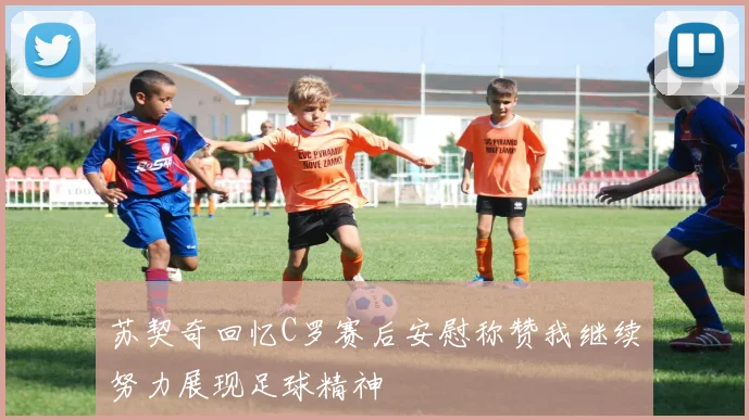 苏契奇回忆C罗赛后安慰称赞我继续努力展现足球精神