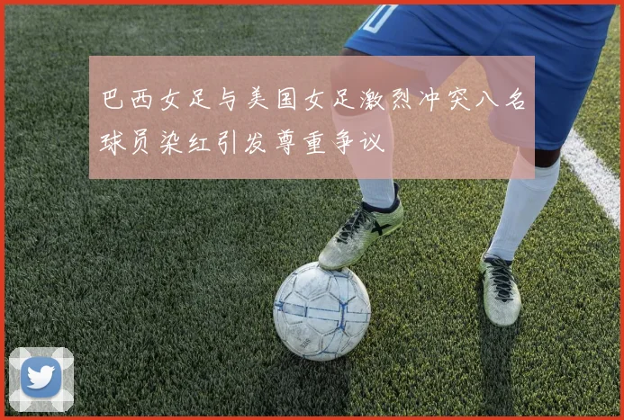 巴西女足与美国女足激烈冲突八名球员染红引发尊重争议