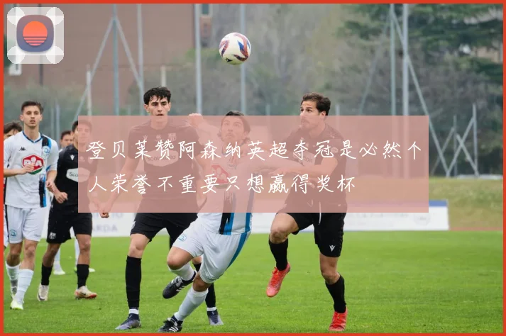 登贝莱赞阿森纳英超夺冠是必然个人荣誉不重要只想赢得奖杯