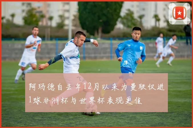 阿玛德自去年12月以来为曼联仅进1球非洲杯与世界杯表现更佳