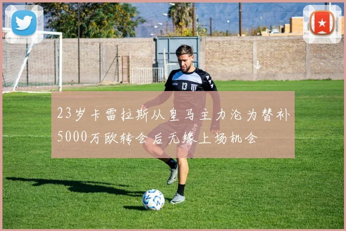 23岁卡雷拉斯从皇马主力沦为替补5000万欧转会后无缘上场机会