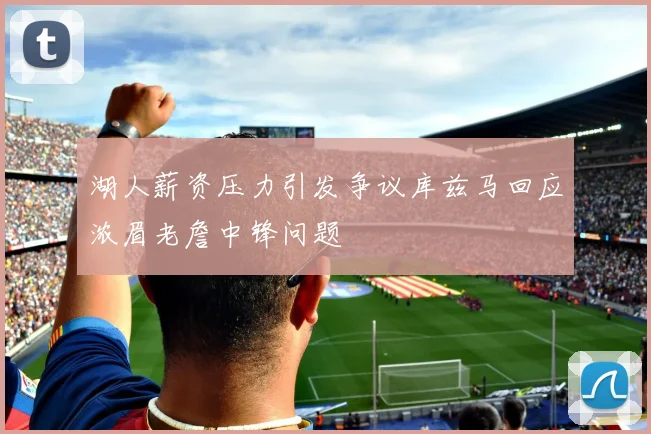 湖人薪资压力引发争议库兹马回应浓眉老詹中锋问题